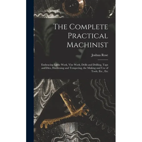 The Complete Practical Machinist: Embracing Lathe Work, Vise Work, Drills and Drilling, Taps and Dies, Hardening and Tempering, the Making and Use of