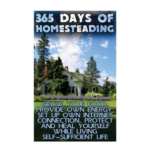 365 Days Of Homesteading: Grow Your Food, Provide Own Energy, Set Up Own Internet Connection, Protect And Heal Yourself While Living Self-Suffic