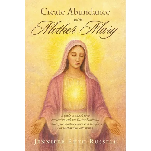 Create Abundance with Mother Mary: A guide to unlock your connection with the Divine Feminine, reclaim your creative power, and transform your relatio