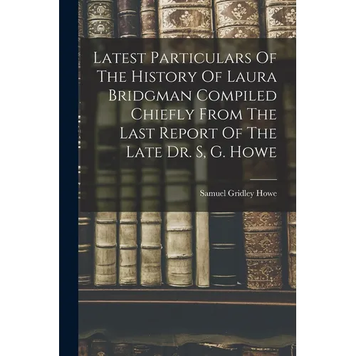 Latest Particulars Of The History Of Laura Bridgman Compiled Chiefly From The Last Report Of The Late Dr. S, G. Howe