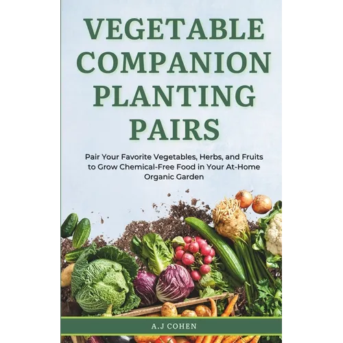 Vegetable Companion Planting Pairs: Pair Your Favorite Vegetables, Herbs, and Fruits to Grow Chemical-Free Food in Your At-Home Organic Garden