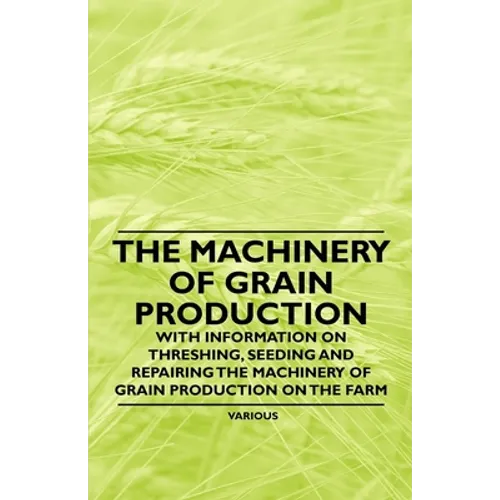 The Machinery of Grain Production - With Information on Threshing, Seeding and Repairing the Machinery of Grain Production on the Farm