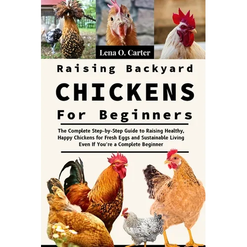 Raising Backyard Chickens For Beginners: The Complete Step-By-Step Guide To Raising Healthy, Happy Chickens For Fresh Eggs And Sustainable Living Even