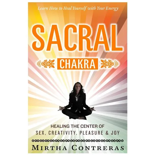 The Sacral Chakra: Healing the Center of Sex, Creativity, Pleasure and Joy: Learn to Heal Yourself with Your Energy