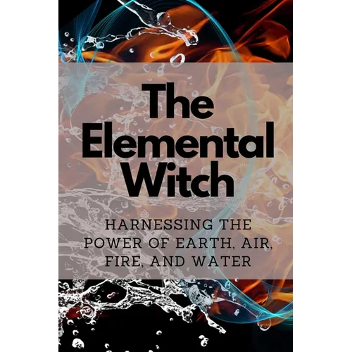 The Elemental Witch: Harnessing the Power of Earth, Air, Fire, and Water