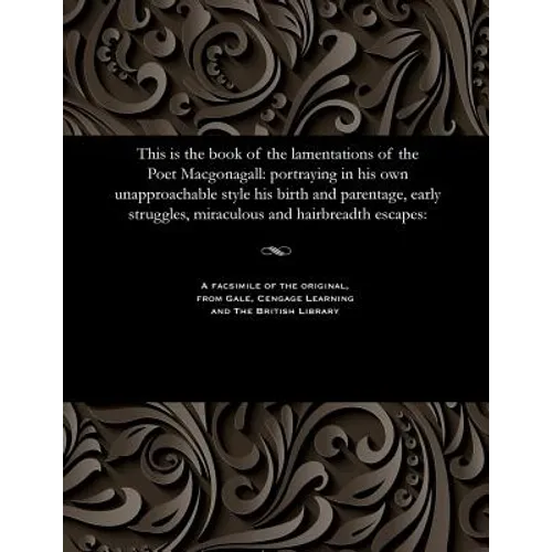 This Is the Book of the Lamentations of the Poet Macgonagall: Portraying in His Own Unapproachable Style His Birth and Parentage, Early Struggles, Mir