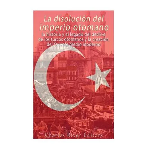 La disolución del imperio otomano: La historia y el legado del declive de los turcos otomanos y la creación del Oriente Medio moderno