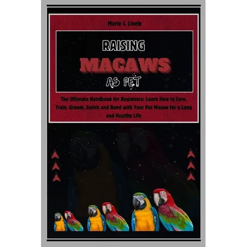 Raising Macaws as Pet: The Ultimate Handbook for Beginners: Learn How to Care, Train, Groom, Enrich and Bond with Your Pet Macaw for a Long a