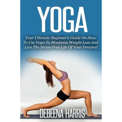 Yoga: Your Ultimate Beginner's Guide On How To Use Yoga To Maximize Weight Loss And Live The Stress-Free Life Of Your Dreams