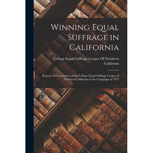 Winning Equal Suffrage in California: Reports of Committees of the College Equal Suffrage League of Northern California in the Campaign of 1911