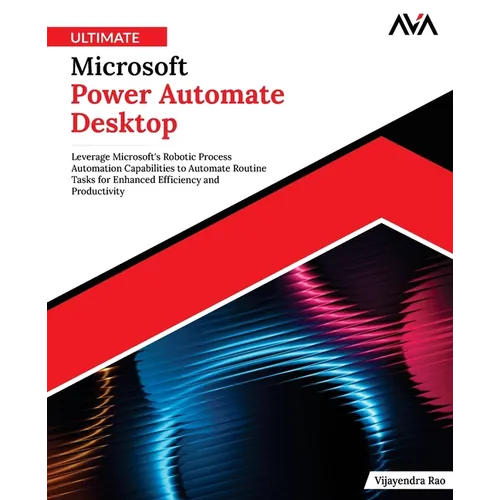 Ultimate Microsoft Power Automate Desktop: Leverage Microsoft's Robotic Process Automation Capabilities to Automate Routine Tasks for Enhanced Efficie