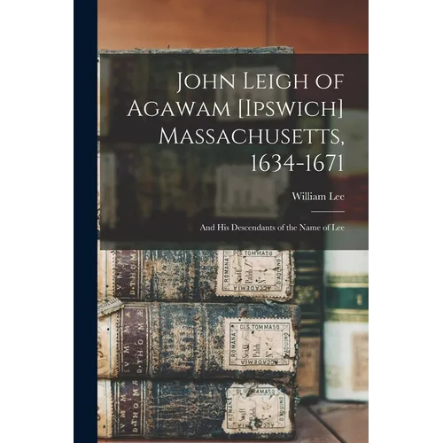 John Leigh of Agawam [Ipswich] Massachusetts, 1634-1671: and His Descendants of the Name of Lee