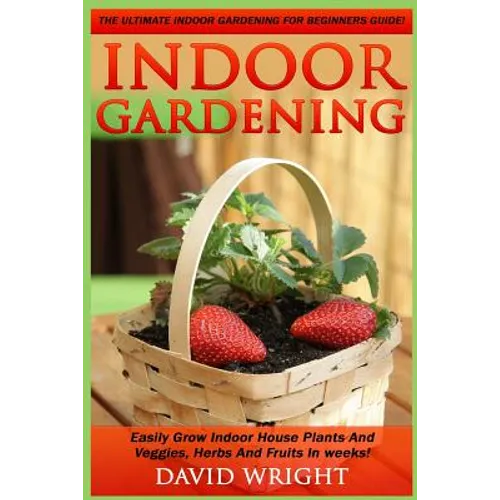 Indoor Gardening: The Ultimate Indoor Gardening For Beginners Guide! - Easily Grow Indoor House Plants And Veggies, Herbs, And Fruits In Weeks!