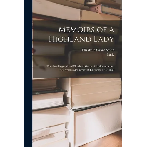 Memoirs of a Highland Lady; the Autobiography of Elizabeth Grant of Rothiemurchus, Afterwards Mrs. Smith of Baltiboys, 1797-1830