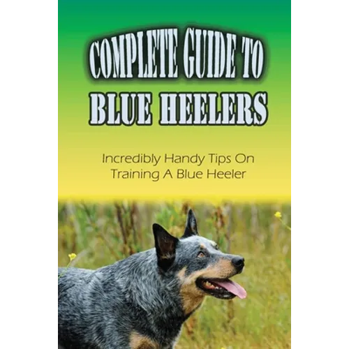 Complete Guide To Blue Heelers: Incredibly Handy Tips On Training A Blue Heeler: Blue Heeler Training Secrets