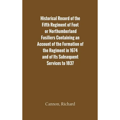 Historical Record of the Fifth Regiment of Foot, or Northumberland Fusiliers Containing an Account of the Formation of the Regiment in 1674, and of It