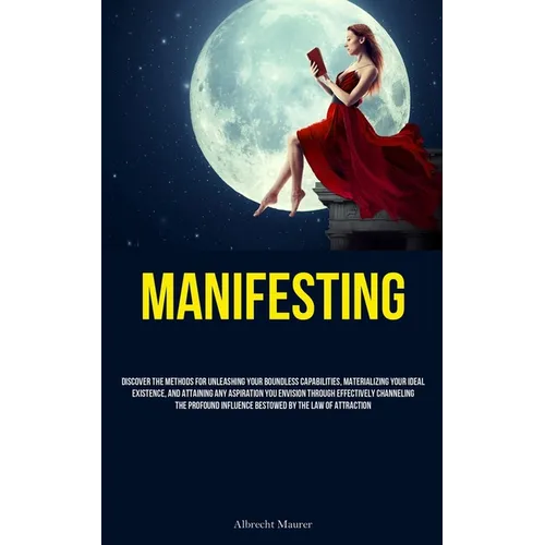 Manifesting: Discover The Methods For Unleashing Your Boundless Capabilities, Materializing Your Ideal Existence, And Attaining Any Aspiration You Env