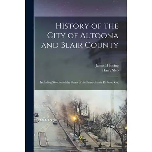 History of the City of Altoona and Blair County: Including Sketches of the Shops of the Pennsylvania Railroad Co.