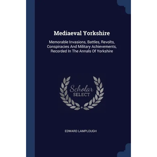 Mediaeval Yorkshire: Memorable Invasions, Battles, Revolts, Conspiracies And Military Achievements, Recorded In The Annals Of Yorkshire