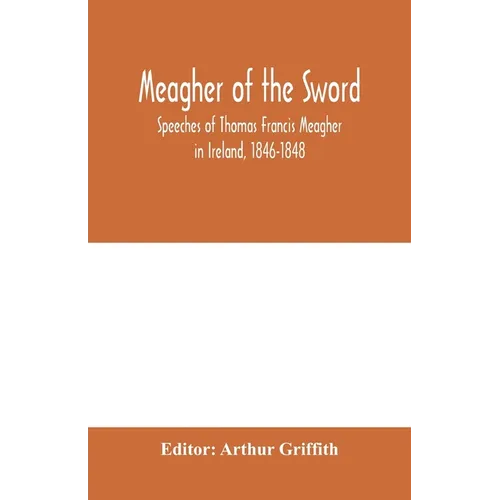 Meagher of the sword: speeches of Thomas Francis Meagher in Ireland, 1846-1848: his narrative of events in Ireland in July 1848, personal re