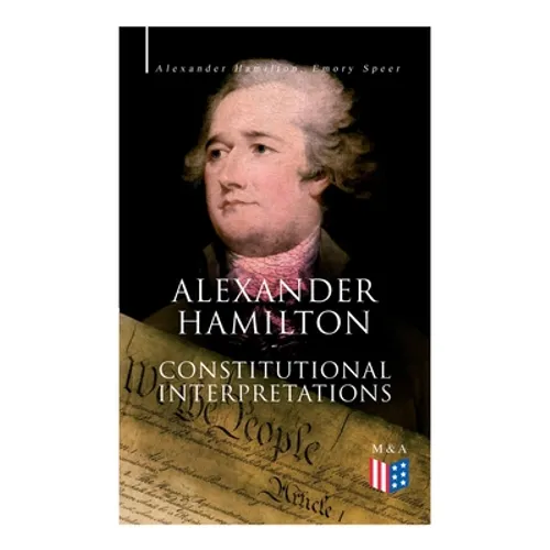 Alexander Hamilton: Constitutional Interpretations: Works & Speeches in Favor of the American Constitution Including The Federalist Papers and The Con