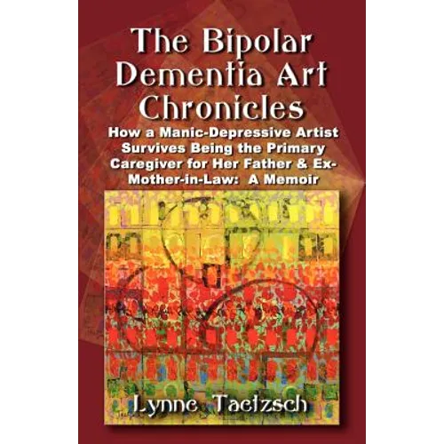 The Bipolar Dementia Art Chronicles: How a Manic-Depressive Artist Survives Being the Primary Caregiver for Her Father and Ex-Mother-in-Law - A Memoir