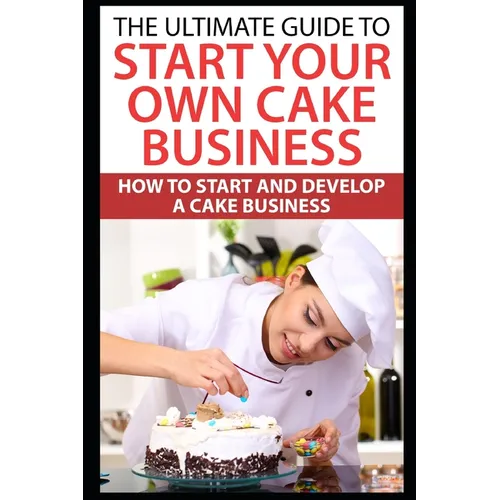 The Ultimate Guide To Start Your Own Cake Business: How To Start And Develop A Cake Business