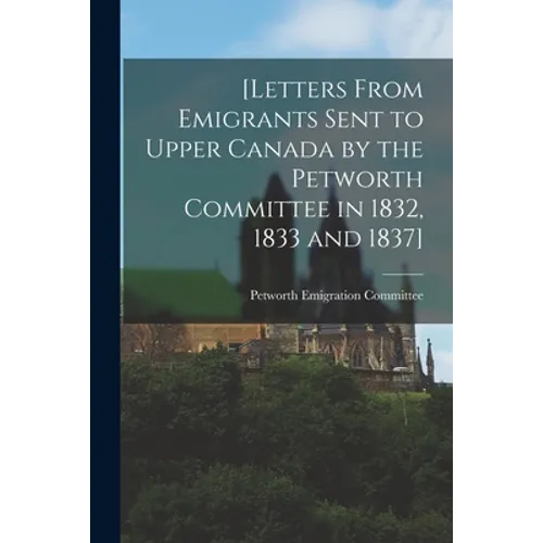 [Letters From Emigrants Sent to Upper Canada by the Petworth Committee in 1832, 1833 and 1837] [microform]