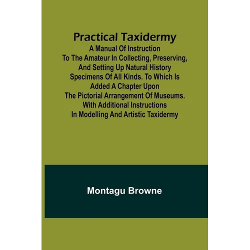 Practical Taxidermy; A manual of instruction to the amateur in collecting, preserving, and setting up natural history specimens of all kinds. To which
