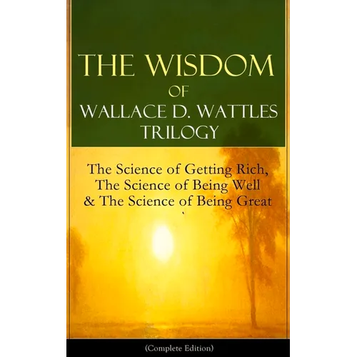 The Wisdom of Wallace D. Wattles Trilogy: The Science of Getting Rich, the Science of Being Well & the Science of Being Great (Complete Edition): From