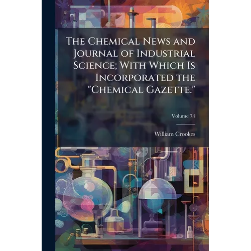 The Chemical News and Journal of Industrial Science; With Which Is Incorporated the "Chemical Gazette.": A Journal of Practical Chemistry in All Its A