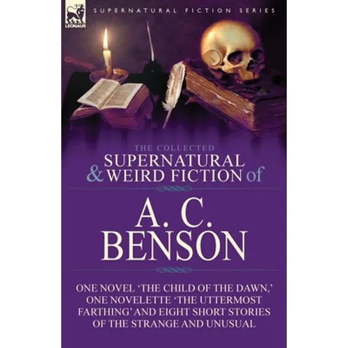 The Collected Supernatural and Weird Fiction of A. C. Benson: One Novel 'The Child of the Dawn, ' One Novelette 'The Uttermost Farthing' and Eight Sho