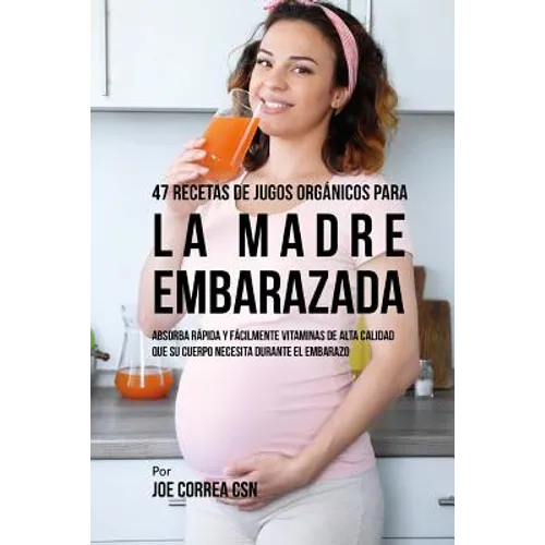 47 Recetas de Jugos Orgánicos Para la Madre Embarazada: Absorba Rápida y Fácilmente Ingredientes de Calidad Que su Cuerpo Necesita Durante el Embarazo