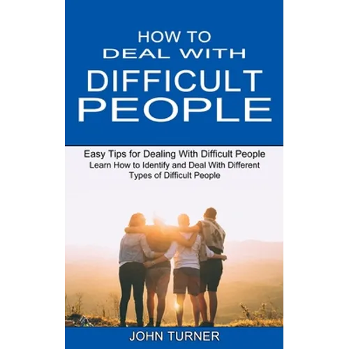 How to Deal With Difficult People: Learn How to Identify and Deal With Different Types of Difficult People (Easy Tips for Dealing With Difficult Peopl