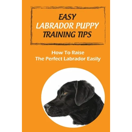 Easy Labrador Puppy Training Tips: How To Raise The Perfect Labrador Easily: Crate Training Guide For Labrador