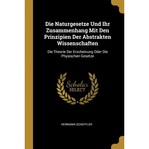 Die Naturgesetze Und Ihr Zusammenhang Mit Den Prinzipien Der Abstrakten Wissenschaften: Die Theorie Der Erscheinung Oder Die Physischen Gesetze