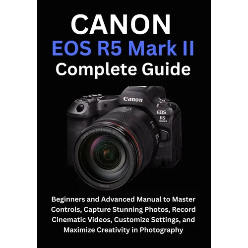 Canon EOS R5 Mark II Complete Guide: Beginners and Advanced Manual to Master Controls, Capture Stunning Photos, Record Cinematic Videos, Customize Set