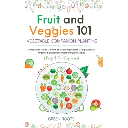 Fruit and Veggies 101 - Vegetable Companion Planting: Companion Guide On How To Grow Vegetables Using Essential, Organic & Sustainable Gardening Strat