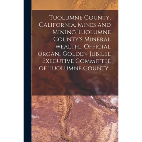 Tuolumne County, California. Mines and Mining Tuolumne County's Mineral Wealth... Official Organ...Golden Jubilee Executive Committee of Tuolumne Coun