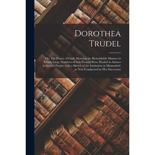 Dorothea Trudel; or, The Prayer of Faith, Showing the Remarkable Manner in Which Large Numbers of Sick Persons Were Healed in Answer to Special Prayer