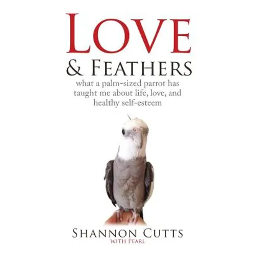 Love & Feathers: What a Palm-Sized Parrot Has Taught Me About Life, Love, and Healthy Self-Esteem