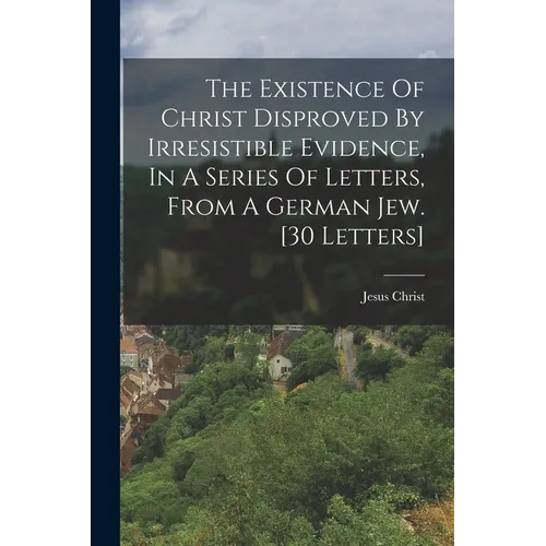 The Existence Of Christ Disproved By Irresistible Evidence, In A Series Of Letters, From A German Jew. [30 Letters]