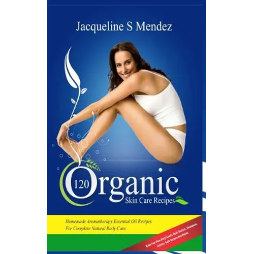 120 Organic Skin Care Recipes: Homemade Aromatherapy Essential Oil Recipes for Complete Natural Body Care. Make Your Own Body Scrubs, Body Butters, S