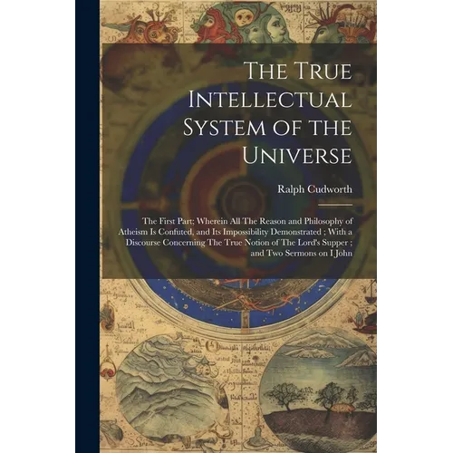 The True Intellectual System of the Universe: The First Part; Wherein all The Reason and Philosophy of Atheism is Confuted, and its Impossibility Demo