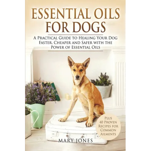 Essential Oils For Dogs: A Practical Guide to Healing Your Dog Faster, Cheaper and Safer with the Power of Essential Oils