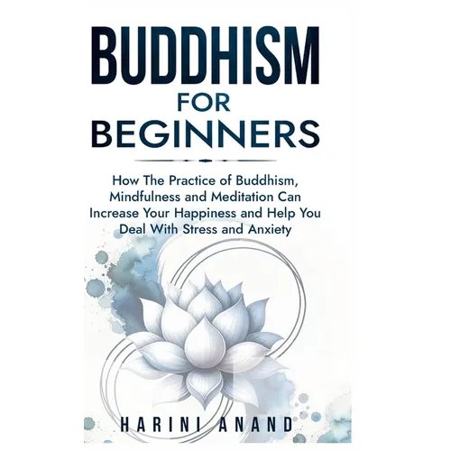 Buddhism for Beginners: How The Practice of Buddhism, Mindfulness and Meditation Can Increase Your Happiness and Help You Deal With Stress and Anxiety