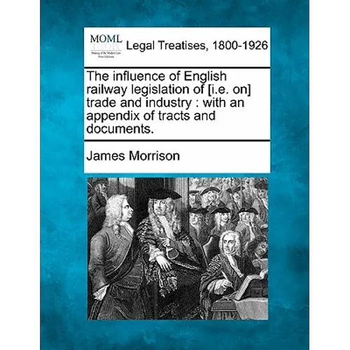 The Influence of English Railway Legislation of [I.E. On] Trade and Industry: With an Appendix of Tracts and Documents.
