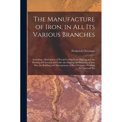 The Manufacture of Iron, in All Its Various Branches: Including a Description of Wood-Cutting, Coal Digging, and the Burning of Charcoal and Coke; the