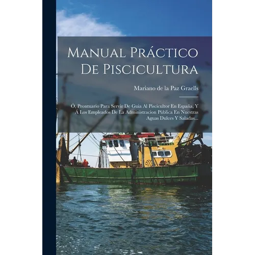 Manual Práctico De Piscicultura: Ó, Prontuario Para Servir De Guia Al Piscicultor En España, Y Á Los Empleados De La Administracion Pública En Nuestra