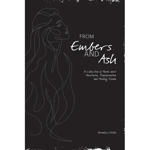 From Embers and Ash: A Collection of Poems about Heartache, Transformation, and Healing Trauma